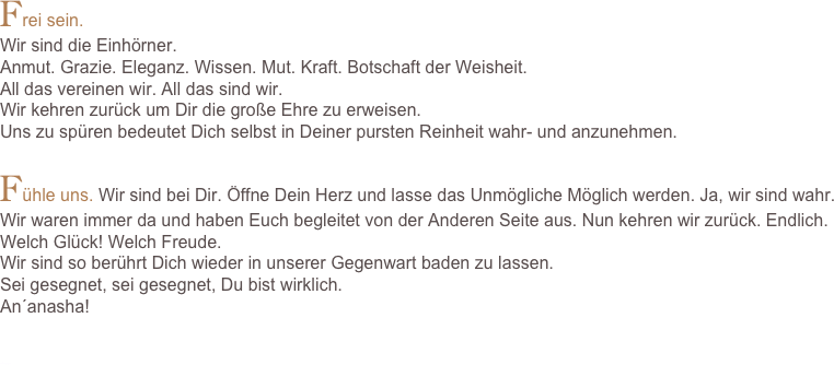 Frei sein.Wir sind die Einhörner. 
Anmut. Grazie. Eleganz. Wissen. Mut. Kraft. Botschaft der Weisheit. 
All das vereinen wir. All das sind wir.Wir kehren zurück um Dir die große Ehre zu erweisen.Uns zu spüren bedeutet Dich selbst in Deiner pursten Reinheit wahr- und anzunehmen.Fühle uns. Wir sind bei Dir. Öffne Dein Herz und lasse das Unmögliche Möglich werden. Ja, wir sind wahr.Wir waren immer da und haben Euch begleitet von der Anderen Seite aus. Nun kehren wir zurück. Endlich. Welch Glück! Welch Freude. Wir sind so berührt Dich wieder in unserer Gegenwart baden zu lassen. Sei gesegnet, sei gesegnet, Du bist wirklich. An´anasha!


Einhornmagie.com